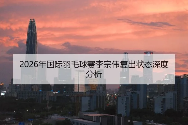 2026年国际羽毛球赛李宗伟复出状态深度分析