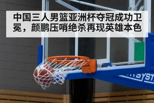 中国三人男篮亚洲杯夺冠成功卫冕，颜鹏压哨绝杀再现英雄本色
