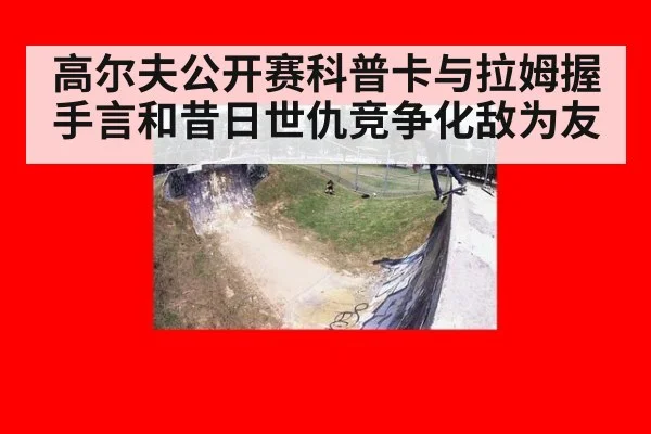高尔夫公开赛科普卡与拉姆握手言和昔日世仇竞争化敌为友
